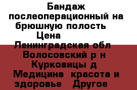 Бандаж послеоперационный на брюшную полость  › Цена ­ 1 000 - Ленинградская обл., Волосовский р-н, Курковицы д. Медицина, красота и здоровье » Другое   